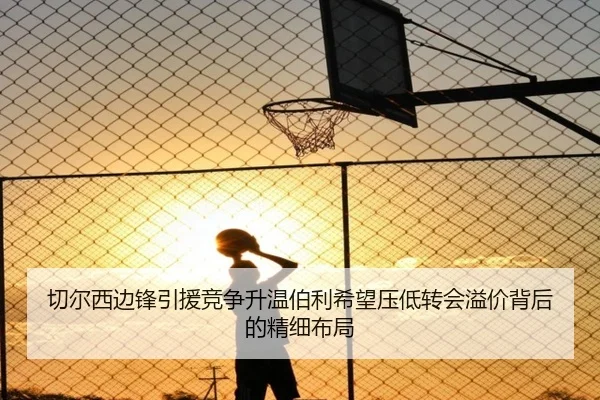 切尔西边锋引援竞争升温伯利希望压低转会溢价背后的精细布局