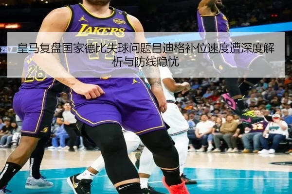 皇马复盘国家德比失球问题吕迪格补位速度遭深度解析与防线隐忧